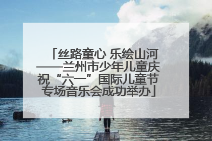 丝路童心 乐绘山河——兰州市少年儿童庆祝“六一”国际儿童节专场音乐会成功举办