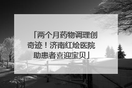 两个月药物调理创奇迹！济南红绘医院助患者喜迎宝贝
