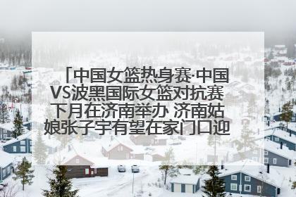 中国女篮热身赛·中国VS波黑国际女篮对抗赛下月在济南举办 济南姑娘张子宇有望在家门口迎来国家队首秀