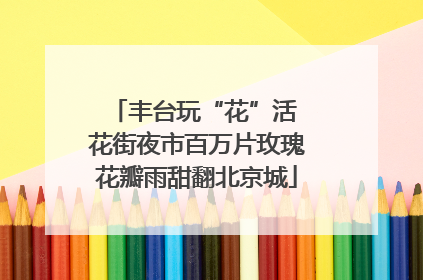 丰台玩“花”活 花街夜市百万片玫瑰花瓣雨甜翻北京城