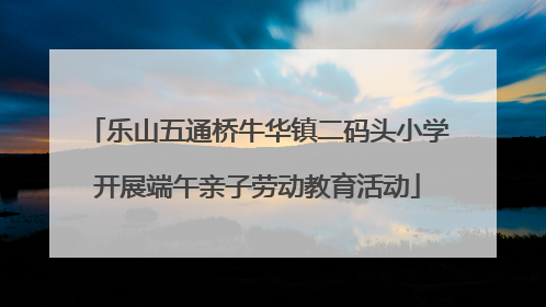 乐山五通桥牛华镇二码头小学开展端午亲子劳动教育活动