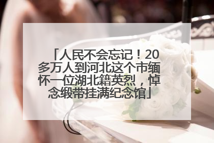 人民不会忘记！20多万人到河北这个市缅怀一位湖北籍英烈，悼念缎带挂满纪念馆
