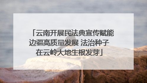 云南开展民法典宣传赋能边疆高质量发展 法治种子在云岭大地生根发芽