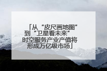 从“皮尺画地图”到“卫星看未来” 时空服务产业产值将形成万亿级市场