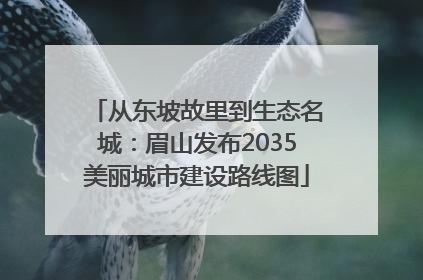 从东坡故里到生态名城：眉山发布2035美丽城市建设路线图