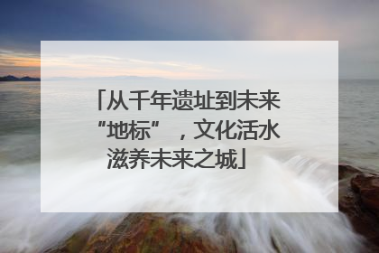 从千年遗址到未来“地标”，文化活水滋养未来之城