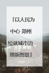 以人民为中心 郑州绘就城市治理新图景