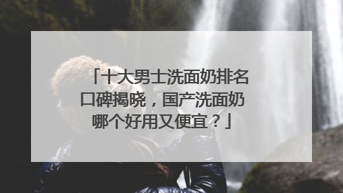 十大男士洗面奶排名口碑揭晓，国产洗面奶哪个好用又便宜？