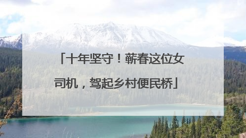 十年坚守！蕲春这位女司机，驾起乡村便民桥