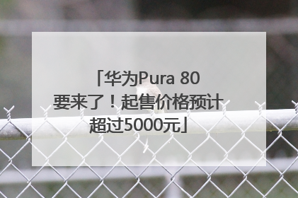 华为Pura 80要来了！起售价格预计超过5000元