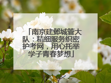南京建邺城管大队：精细服务织密护考网，用心托举学子青春梦想