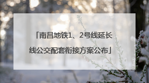 南昌地铁1、2号线延长线公交配套衔接方案公布