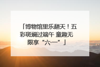 博物馆里乐翻天！五彩斑斓过端午 童趣无限享“六·一”