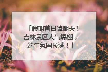 假期首日嗨翻天！吉林景区人气爆棚，端午氛围拉满！