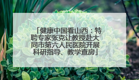 健康中国看山西：特聘专家张克让教授赴大同市第六人民医院开展科研指导、教学查房