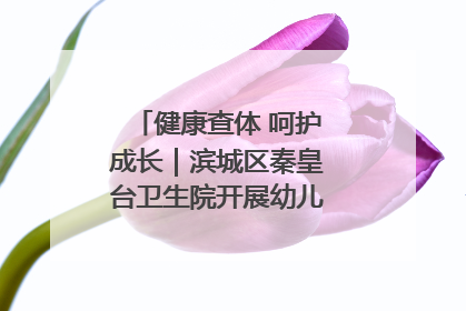 健康查体 呵护成长｜滨城区秦皇台卫生院开展幼儿园儿童健康体检