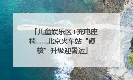 儿童娱乐区+充电座椅……北京火车站“硬核”升级迎暑运