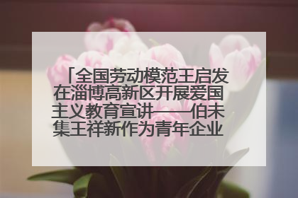 全国劳动模范王启发在淄博高新区开展爱国主义教育宣讲——伯未集王祥新作为青年企业家代表作主题演讲