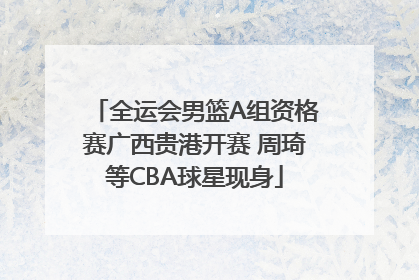 全运会男篮A组资格赛广西贵港开赛 周琦等CBA球星现身