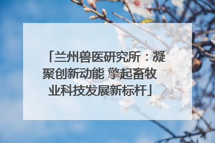 兰州兽医研究所：凝聚创新动能 擎起畜牧业科技发展新标杆