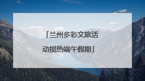 兰州多彩文旅活动搅热端午假期