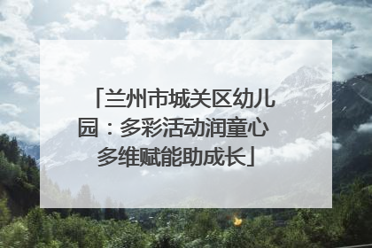 兰州市城关区幼儿园：多彩活动润童心 多维赋能助成长