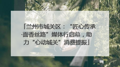 兰州市城关区：“匠心传承·面香丝路”媒体行启幕，助力“心动城关”消费提振