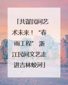 共谋民间艺术未来！“春雨工程” 浙江民间文艺走进吉林蛟河