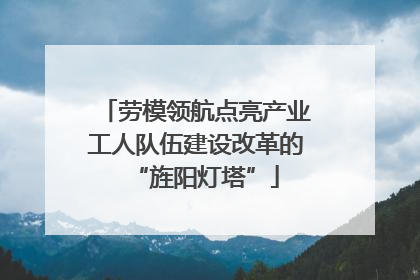 劳模领航点亮产业工人队伍建设改革的“旌阳灯塔”