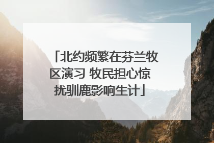 北约频繁在芬兰牧区演习 牧民担心惊扰驯鹿影响生计