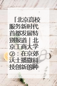 北京高校服务新时代首都发展特别报道｜北京工商大学②：在京郊沃土播撒科技创新的种子