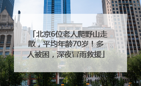 北京6位老人爬野山走散，平均年龄70岁！多人被困，深夜冒雨救援