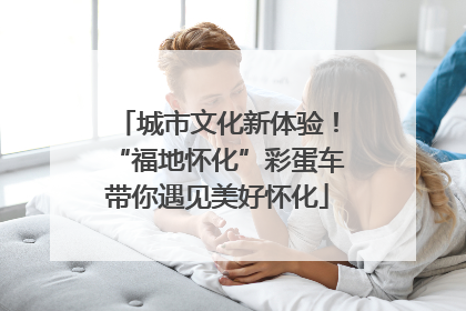 城市文化新体验！“福地怀化”彩蛋车带你遇见美好怀化