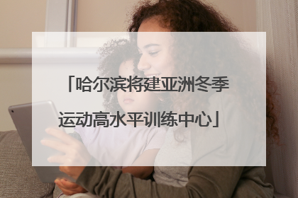 哈尔滨将建亚洲冬季运动高水平训练中心