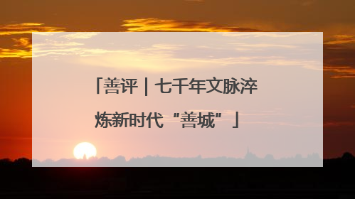 善评｜七千年文脉淬炼新时代“善城”