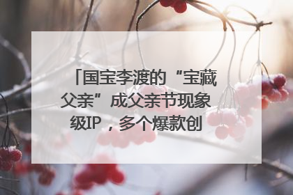 国宝李渡的“宝藏父亲”成父亲节现象级IP，多个爆款创造数千万流量