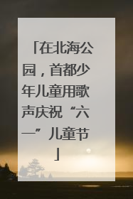 在北海公园，首都少年儿童用歌声庆祝“六一”儿童节