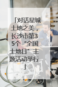 对话星城土地之美，长沙市第35个“全国土地日”主题活动举行