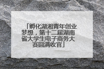 孵化湖湘青年创业梦想，第十二届湖南省大学生电子商务大赛圆满收官