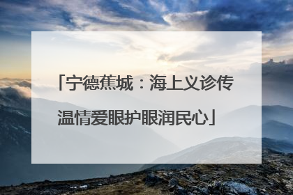 宁德蕉城：海上义诊传温情爱眼护眼润民心