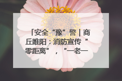 安全“豫”警｜商丘睢阳：消防宣传“零距离”，“一老一小”同守护