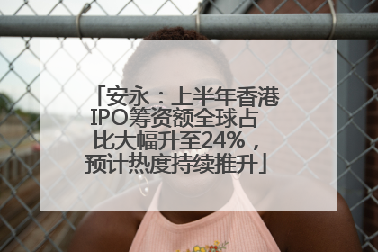 安永：上半年香港IPO筹资额全球占比大幅升至24%，预计热度持续推升