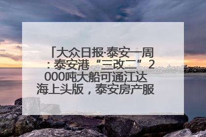 大众日报·泰安一周：泰安港“三改二”2000吨大船可通江达海上头版，泰安房产服务改革经验全省推广