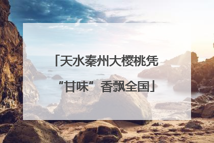 天水秦州大樱桃凭“甘味”香飘全国
