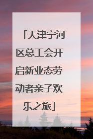天津宁河区总工会开启新业态劳动者亲子欢乐之旅