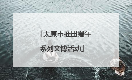 太原市推出端午系列文博活动