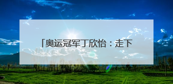 奥运冠军丁欣怡：走下领奖台 一切从零开始