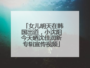女儿明天在韩国出道，小沈阳今天晒沈佳润新专辑宣传视频