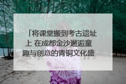 将课堂搬到考古遗址上 在成都金沙邂逅童趣与创意的青铜文化盛宴｜文化中国行
