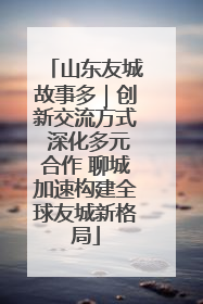 山东友城故事多｜创新交流方式 深化多元合作 聊城加速构建全球友城新格局